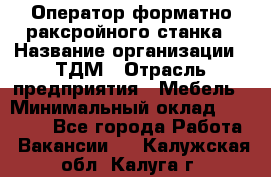 Оператор форматно-раксройного станка › Название организации ­ ТДМ › Отрасль предприятия ­ Мебель › Минимальный оклад ­ 40 000 - Все города Работа » Вакансии   . Калужская обл.,Калуга г.